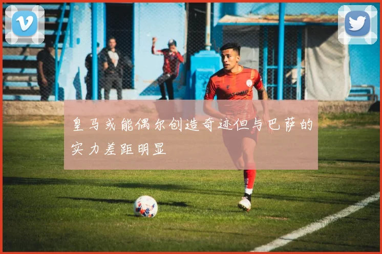 皇马或能偶尔创造奇迹但与巴萨的实力差距明显