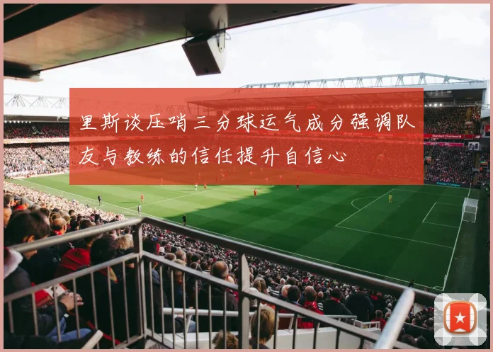 里斯谈压哨三分球运气成分强调队友与教练的信任提升自信心
