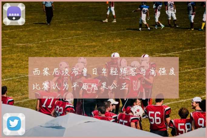 西蒙尼谈布鲁日年轻阵容与高强度比赛认为平局结果公正
