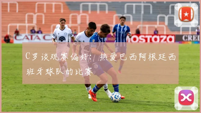 C罗谈观赛偏好：热爱巴西阿根廷西班牙球队的比赛