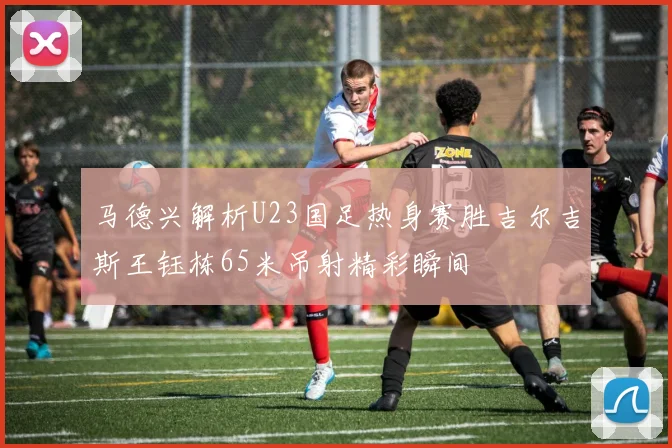 马德兴解析U23国足热身赛胜吉尔吉斯王钰栋65米吊射精彩瞬间