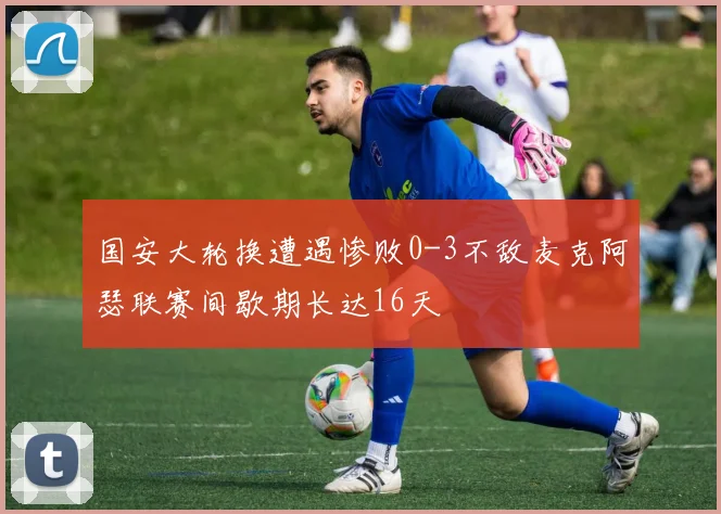 国安大轮换遭遇惨败0-3不敌麦克阿瑟联赛间歇期长达16天
