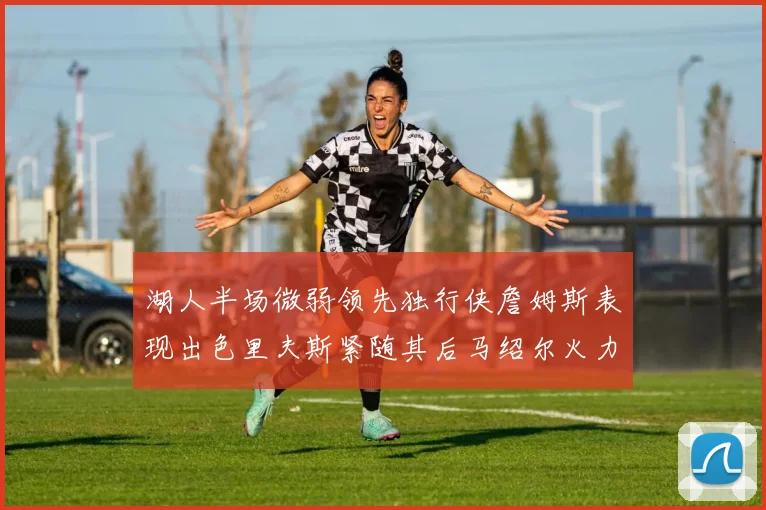 湖人半场微弱领先独行侠詹姆斯表现出色里夫斯紧随其后马绍尔火力全开