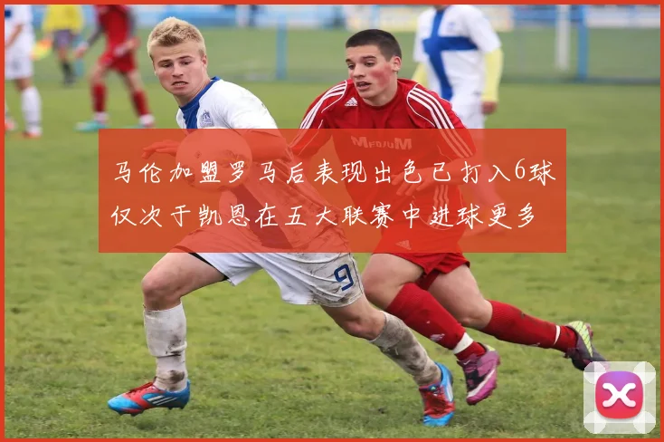 马伦加盟罗马后表现出色已打入6球仅次于凯恩在五大联赛中进球更多