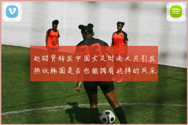赵昭贤转发中国女足时尚大片引发热议韩国是否也能拥有这样的风采