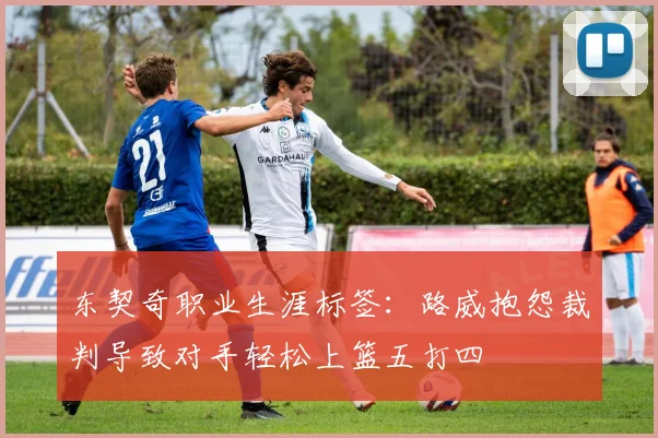 东契奇职业生涯标签：路威抱怨裁判导致对手轻松上篮五打四