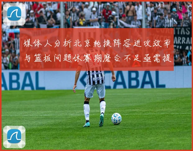 媒体人分析北京轮换阵容进攻效率与篮板问题休赛期磨合不足亟需提升