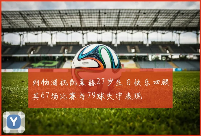 利物浦祝凯莱赫27岁生日快乐回顾其67场比赛与79球失守表现
