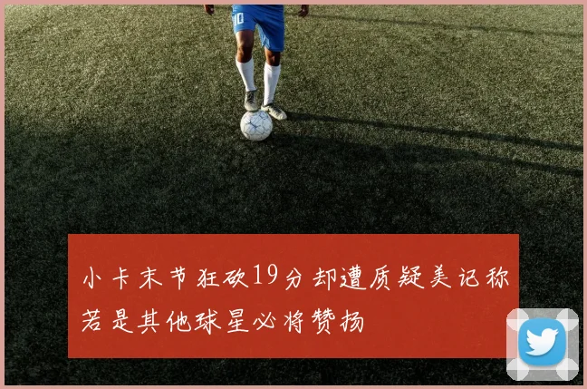 小卡末节狂砍19分却遭质疑美记称若是其他球星必将赞扬