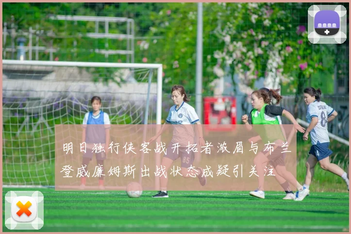 明日独行侠客战开拓者浓眉与布兰登威廉姆斯出战状态成疑引关注