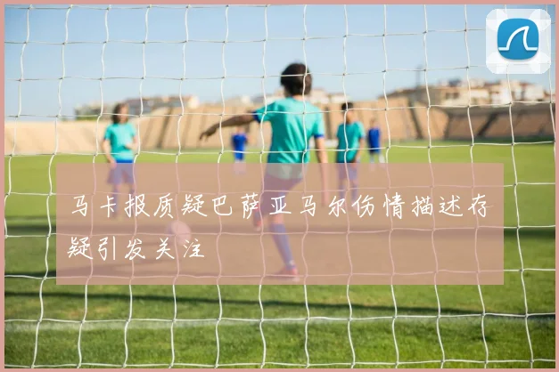马卡报质疑巴萨亚马尔伤情描述存疑引发关注
