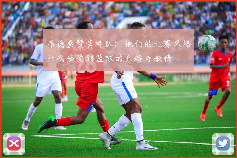韦德盛赞黄蜂队：他们的比赛风格让我感受到篮球的乐趣与激情