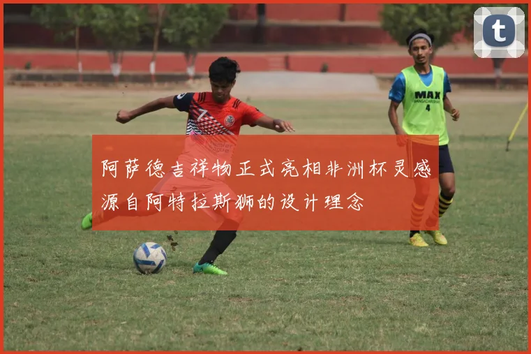 阿萨德吉祥物正式亮相非洲杯灵感源自阿特拉斯狮的设计理念