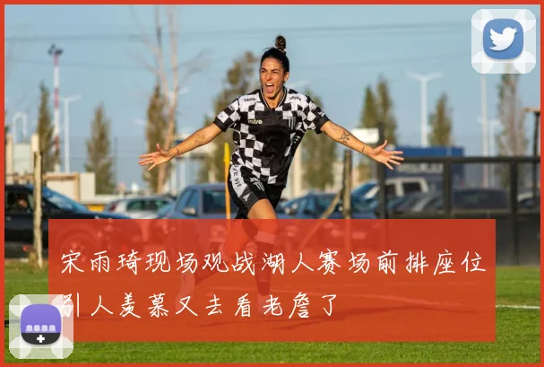 宋雨琦现场观战湖人赛场前排座位引人羡慕又去看老詹了