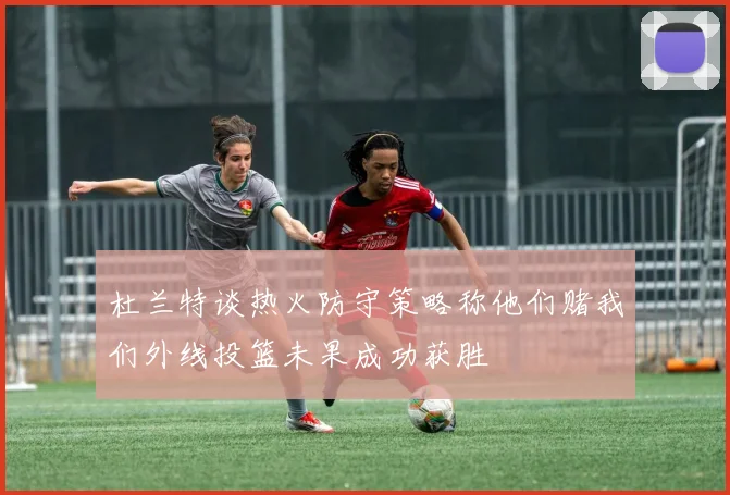 杜兰特谈热火防守策略称他们赌我们外线投篮未果成功获胜