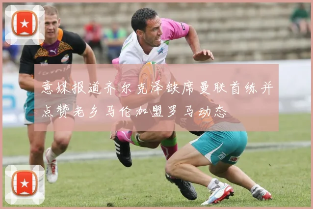 意媒报道齐尔克泽缺席曼联首练并点赞老乡马伦加盟罗马动态