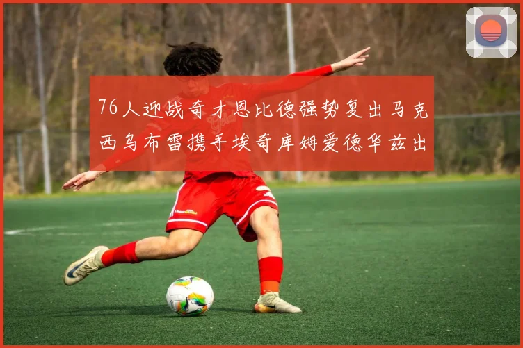 76人迎战奇才恩比德强势复出马克西乌布雷携手埃奇库姆爱德华兹出战