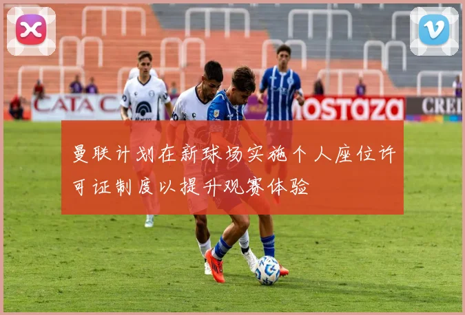 曼联计划在新球场实施个人座位许可证制度以提升观赛体验