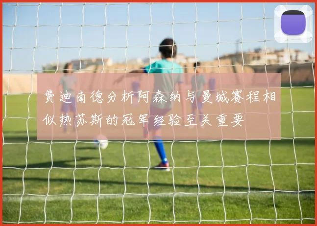 费迪南德分析阿森纳与曼城赛程相似热苏斯的冠军经验至关重要