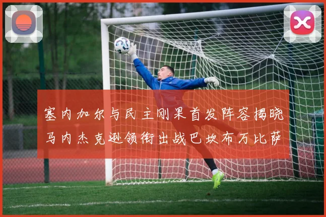 塞内加尔与民主刚果首发阵容揭晓马内杰克逊领衔出战巴坎布万比萨卡同场竞技