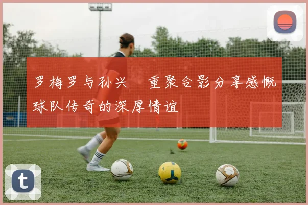 罗梅罗与孙兴慜重聚合影分享感慨球队传奇的深厚情谊
