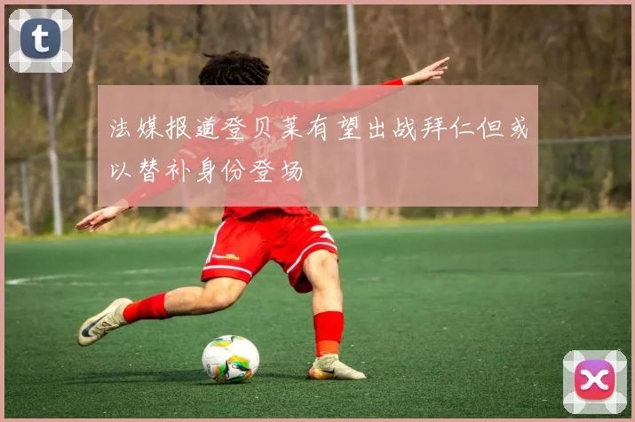 法媒报道登贝莱有望出战拜仁但或以替补身份登场